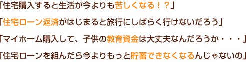 「住宅購入すると生活が今よりも苦しくなる!?」「住宅ローン返済がはじまると旅行にしばらく行けないだろう」「マイホーム購入して、子供の教育資金は大丈夫なんだろうか・・・」「住宅ローンを組んだら今よりもっと貯蓄できなくなるんじゃないの」