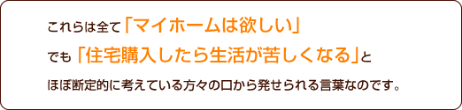 これらは全て「マイホームは欲しい」でも、「住宅購入したら生活が苦しくなる」とほぼ断定的に考えている方々の口から発せられる言葉なのです。