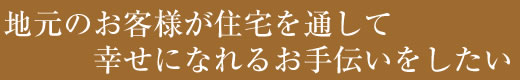 地元のお客様が住宅を通して幸せになれるお手伝いをしたい