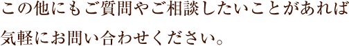 この他にも、ご質問やご相談がありましたらお気軽にお問い合わせください。